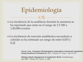Epidemiología
                
 La incidencia de la anafilaxia durante la anestesia se
  ha reportado que estar en el rango de 1:3 180 a
  1:20,000 eventos

 La incidencia de reacción anafiláctica secundaria a
  coloides se ha estimado un rango de entre 0,033 y
  0,22

           Garvey, Lene . Treatment with Epinephrine (Adrenaline) in Suspected Anaphylaxis
           during Anesthesia in Denmark July 2011 - Volume 115 - Issue 1 - pp 111-116

           Mahajan, Rajesh, Management of Anaphylactic Shock; Anesthesiology:
           June 2005 - Volume 102 - Issue 6 - p 1284
 