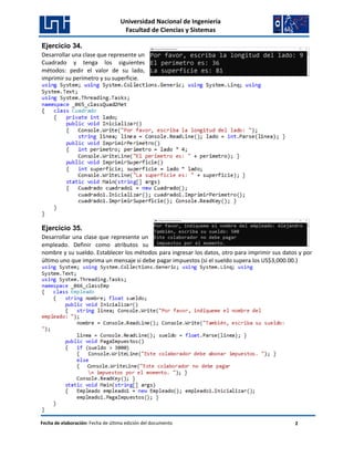Universidad Nacional de Ingeniería
Facultad de Ciencias y Sistemas
Fecha de elaboración: Fecha de última edición del documento 2
Ejercicio 34.
Desarrollar una clase que represente un
Cuadrado y tenga los siguientes
métodos: pedir el valor de su lado,
imprimir su perímetro y su superficie.
Ejercicio 35.
Desarrollar una clase que represente un
empleado. Definir como atributos su
nombre y su sueldo. Establecer los métodos para ingresar los datos, otro para imprimir sus datos y por
último uno que imprima un mensaje si debe pagar impuestos (si el sueldo supera los US$3,000.00.)
 