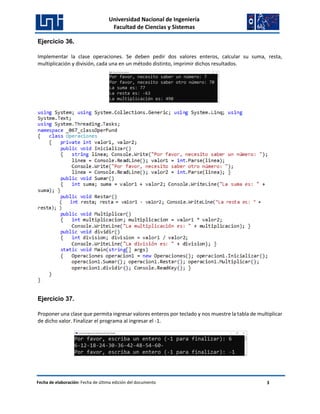 Universidad Nacional de Ingeniería
Facultad de Ciencias y Sistemas
Fecha de elaboración: Fecha de última edición del documento 3
Ejercicio 36.
Implementar la clase operaciones. Se deben pedir dos valores enteros, calcular su suma, resta,
multiplicación y división, cada una en un método distinto, imprimir dichos resultados.
Ejercicio 37.
Proponer una clase que permita ingresar valores enteros por teclado y nos muestre la tabla de multiplicar
de dicho valor. Finalizar el programa al ingresar el -1.
 