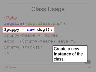 PHP Workshop ‹#›
Class Usage
<?php
require(‘dog.class.php’);
$puppy = new dog();
$puppy->name = ‘Rover’;
echo “{$puppy->name} says ”;
$puppy->bark();
?>
$puppy = new dog();
Create a new
instance of the
class.
 