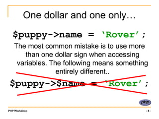 PHP Workshop ‹#›
One dollar and one only…
$puppy->name = ‘Rover’;
The most common mistake is to use more
than one dollar sign when accessing
variables. The following means something
entirely different..
$puppy->$name = ‘Rover’;
 