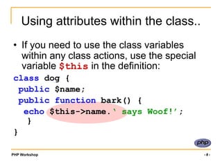 PHP Workshop ‹#›
Using attributes within the class..
• If you need to use the class variables
within any class actions, use the special
variable $this in the definition:
class dog {
public $name;
public function bark() {
echo $this->name.‘ says Woof!’;
}
}
 