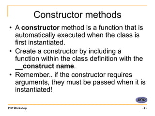 PHP Workshop ‹#›
Constructor methods
• A constructor method is a function that is
automatically executed when the class is
first instantiated.
• Create a constructor by including a
function within the class definition with the
__construct name.
• Remember.. if the constructor requires
arguments, they must be passed when it is
instantiated!
 