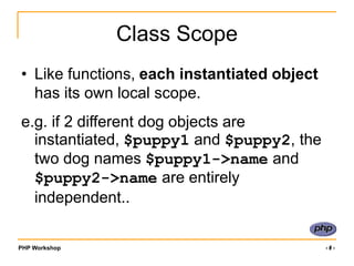 PHP Workshop ‹#›
Class Scope
• Like functions, each instantiated object
has its own local scope.
e.g. if 2 different dog objects are
instantiated, $puppy1 and $puppy2, the
two dog names $puppy1->name and
$puppy2->name are entirely
independent..
 