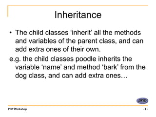 PHP Workshop ‹#›
Inheritance
• The child classes ‘inherit’ all the methods
and variables of the parent class, and can
add extra ones of their own.
e.g. the child classes poodle inherits the
variable ‘name’ and method ‘bark’ from the
dog class, and can add extra ones…
 