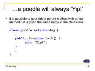 PHP Workshop ‹#›
…a poodle will always ‘Yip!’
• It is possible to over-ride a parent method with a new
method if it is given the same name in the child class..
class poodle extends dog {
…
public function bark() {
echo ‘Yip!’;
}
…
}
 