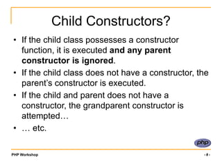 PHP Workshop ‹#›
Child Constructors?
• If the child class possesses a constructor
function, it is executed and any parent
constructor is ignored.
• If the child class does not have a constructor, the
parent’s constructor is executed.
• If the child and parent does not have a
constructor, the grandparent constructor is
attempted…
• … etc.
 