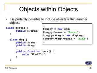 PHP Workshop ‹#›
Objects within Objects
• It is perfectly possible to include objects within another
object..
class dogtag {
public $words;
}
class dog {
public $name;
public $tag;
public function bark() {
echo "Woof!n";
}
}
…
$puppy = new dog;
$puppy->name = “Rover";
$poppy->tag = new dogtag;
$poppy->tag->words = “blah”;
…
 