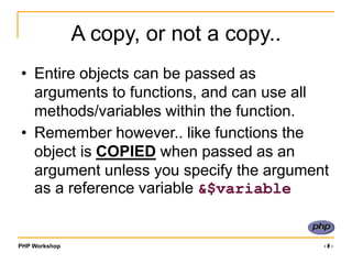 PHP Workshop ‹#›
A copy, or not a copy..
• Entire objects can be passed as
arguments to functions, and can use all
methods/variables within the function.
• Remember however.. like functions the
object is COPIED when passed as an
argument unless you specify the argument
as a reference variable &$variable
 