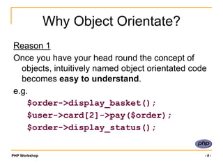 PHP Workshop ‹#›
Why Object Orientate?
Reason 1
Once you have your head round the concept of
objects, intuitively named object orientated code
becomes easy to understand.
e.g.
$order->display_basket();
$user->card[2]->pay($order);
$order->display_status();
 