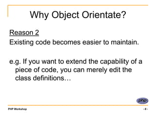 PHP Workshop ‹#›
Why Object Orientate?
Reason 2
Existing code becomes easier to maintain.
e.g. If you want to extend the capability of a
piece of code, you can merely edit the
class definitions…
 