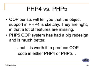 PHP Workshop ‹#›
PHP4 vs. PHP5
• OOP purists will tell you that the object
support in PHP4 is sketchy. They are right,
in that a lot of features are missing.
• PHP5 OOP system has had a big redesign
and is much better.
…but it is worth it to produce OOP
code in either PHP4 or PHP5…
 