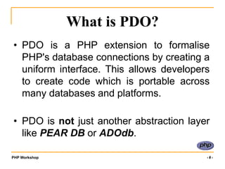 PHP Workshop ‹#›
What is PDO?
• PDO is a PHP extension to formalise
PHP's database connections by creating a
uniform interface. This allows developers
to create code which is portable across
many databases and platforms.
• PDO is not just another abstraction layer
like PEAR DB or ADOdb.
 