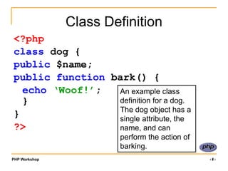 PHP Workshop ‹#›
Class Definition
<?php
class dog {
public $name;
public function bark() {
echo ‘Woof!’;
}
}
?>
An example class
definition for a dog.
The dog object has a
single attribute, the
name, and can
perform the action of
barking.
 