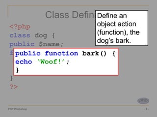 PHP Workshop ‹#›
Class Definition
<?php
class dog {
public $name;
function bark() {
echo ‘Woof!’;
}
}
?>
public function bark() {
echo ‘Woof!’;
}
Define an
object action
(function), the
dog’s bark.
 