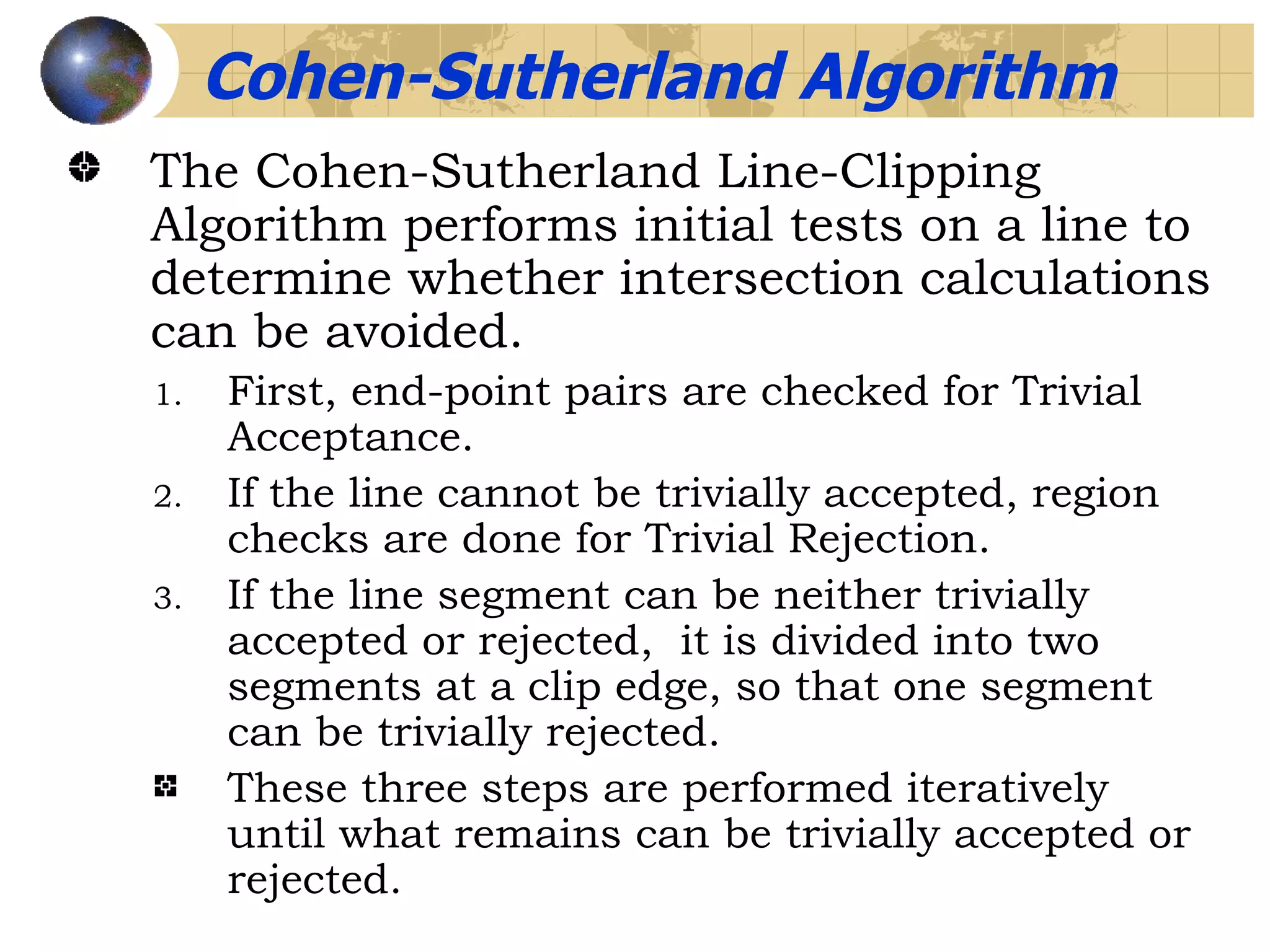 The Cohen-Sutherland Line-Clipping Algorithm performs initial tests on a line to determine whether intersection calculations can be avoided. First, end-point pairs are checked for Trivial Acceptance. If the line cannot be trivially accepted, region checks are done for Trivial Rejection. If the line segment can be neither trivially accepted or rejected,  it is divided into two segments at a clip edge, so that one segment can be trivially rejected. These three steps are performed iteratively until what remains can be trivially accepted or rejected. Cohen-Sutherland Algorithm 