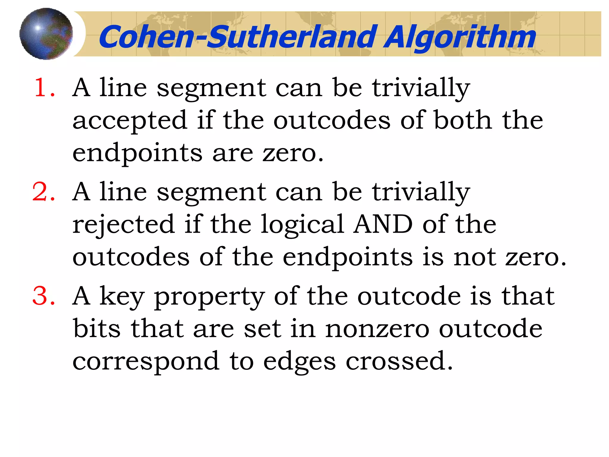 A line segment can be trivially accepted if the outcodes of both the endpoints are zero. A line segment can be trivially rejected if the logical AND of the outcodes of the endpoints is not zero. A key property of the outcode is that bits that are set in nonzero outcode correspond to edges crossed. Cohen-Sutherland Algorithm 