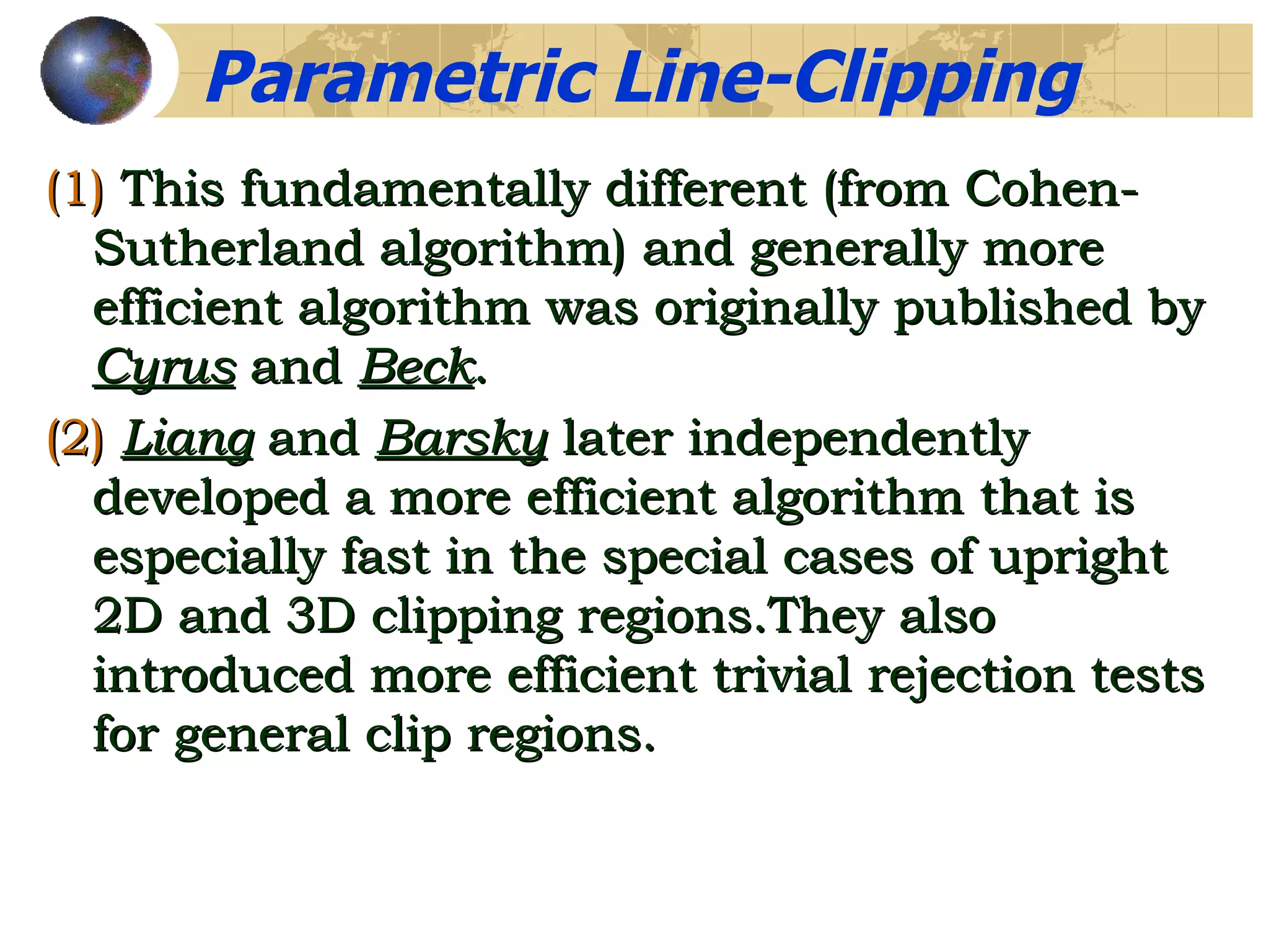 (1)   This fundamentally different (from Cohen-Sutherland algorithm) and generally more efficient algorithm was originally published by  Cyrus  and  Beck . (2)   Liang  and  Barsky  later independently developed a more efficient algorithm that is especially fast in the special cases of upright 2D and 3D clipping regions.They also introduced more efficient trivial rejection tests for general clip regions. Parametric Line-Clipping  