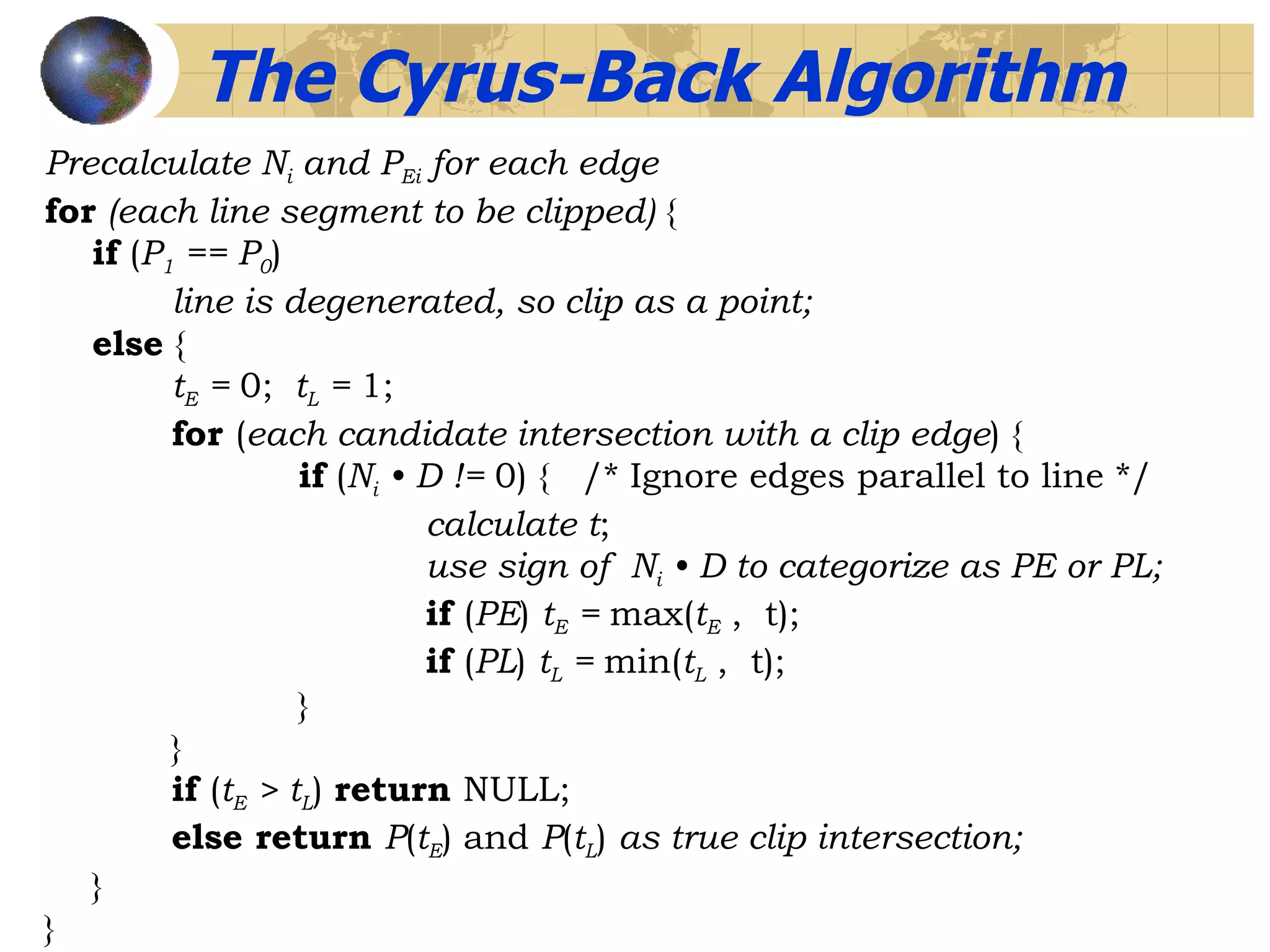 The Cyrus-Back Algorithm Precalculate N i  and P Ei  for each edge for  (each line segment to be clipped)  { if  ( P 1  == P 0 ) line is degenerated, so clip as a point; else   { t E  =  0;   t L  =  1; for  ( each candidate intersection with a clip edge ) { if  ( N i  • D !=  0) {  /* Ignore edges parallel to line */ calculate t ; use sign of  N i  • D to categorize as PE or PL; if  ( PE )  t E  =  max( t E  ,  t); if  ( PL )  t L  =  min( t L  ,  t);  } } if  ( t E  > t L )  return  NULL; else return  P ( t E ) and  P ( t L )  as true clip intersection; }  } 