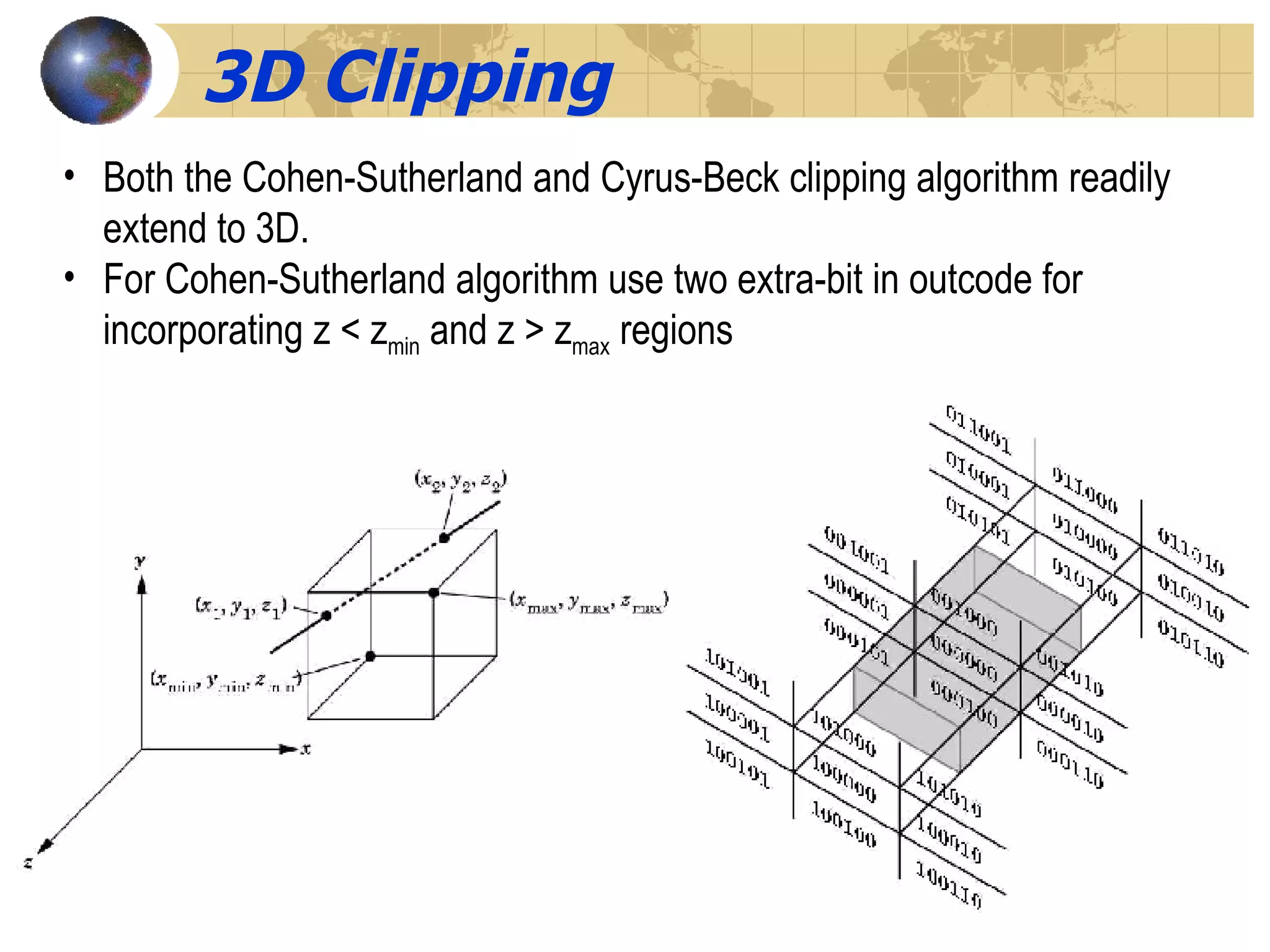 3D Clipping Both the Cohen-Sutherland and Cyrus-Beck clipping algorithm readily extend to 3D. For Cohen-Sutherland algorithm use two extra-bit in outcode for incorporating z < z min  and z > z max  regions 