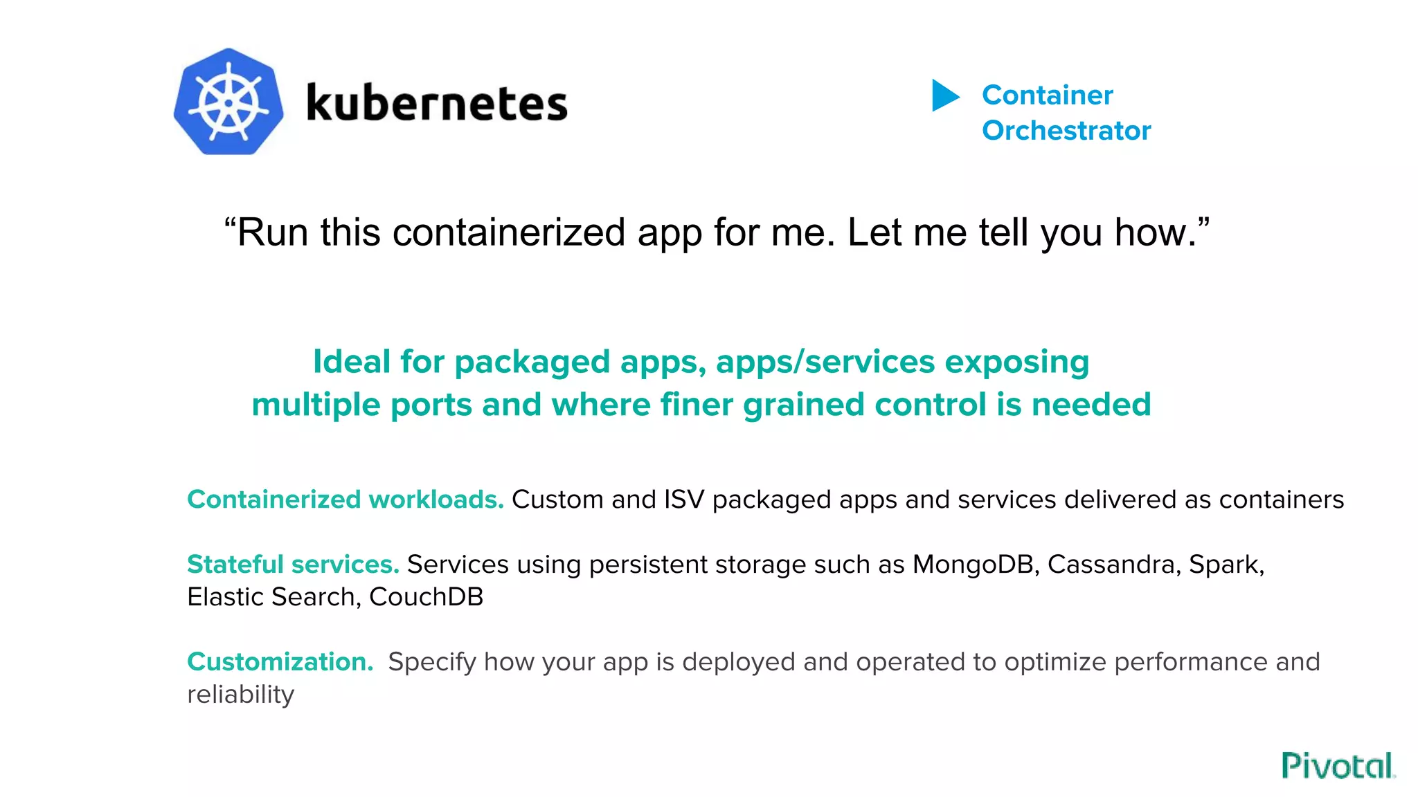 “Run this containerized app for me. Let me tell you how.”
Containerized workloads. Custom and ISV packaged apps and services delivered as containers
Stateful services. Services using persistent storage such as MongoDB, Cassandra, Spark,
Elastic Search, CouchDB
Customization. Specify how your app is deployed and operated to optimize performance and
reliability
Ideal for packaged apps, apps/services exposing
multiple ports and where finer grained control is needed
Container
Orchestrator
 
