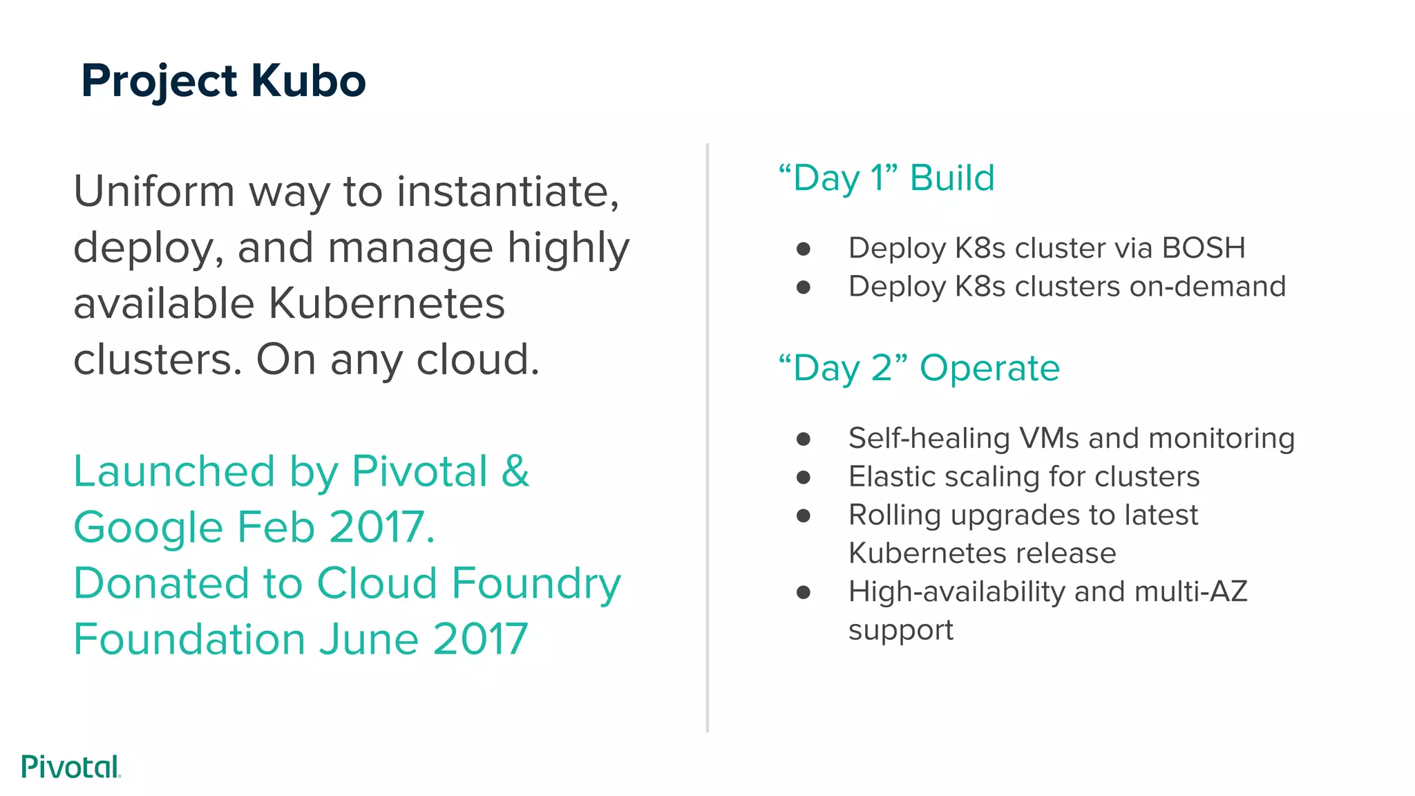 Project Kubo
Uniform way to instantiate,
deploy, and manage highly
available Kubernetes
clusters. On any cloud.
Launched by Pivotal &
Google Feb 2017.
Donated to Cloud Foundry
Foundation June 2017
“Day 1” Build
● Deploy K8s cluster via BOSH
● Deploy K8s clusters on-demand
“Day 2” Operate
● Self-healing VMs and monitoring
● Elastic scaling for clusters
● Rolling upgrades to latest
Kubernetes release
● High-availability and multi-AZ
support
 