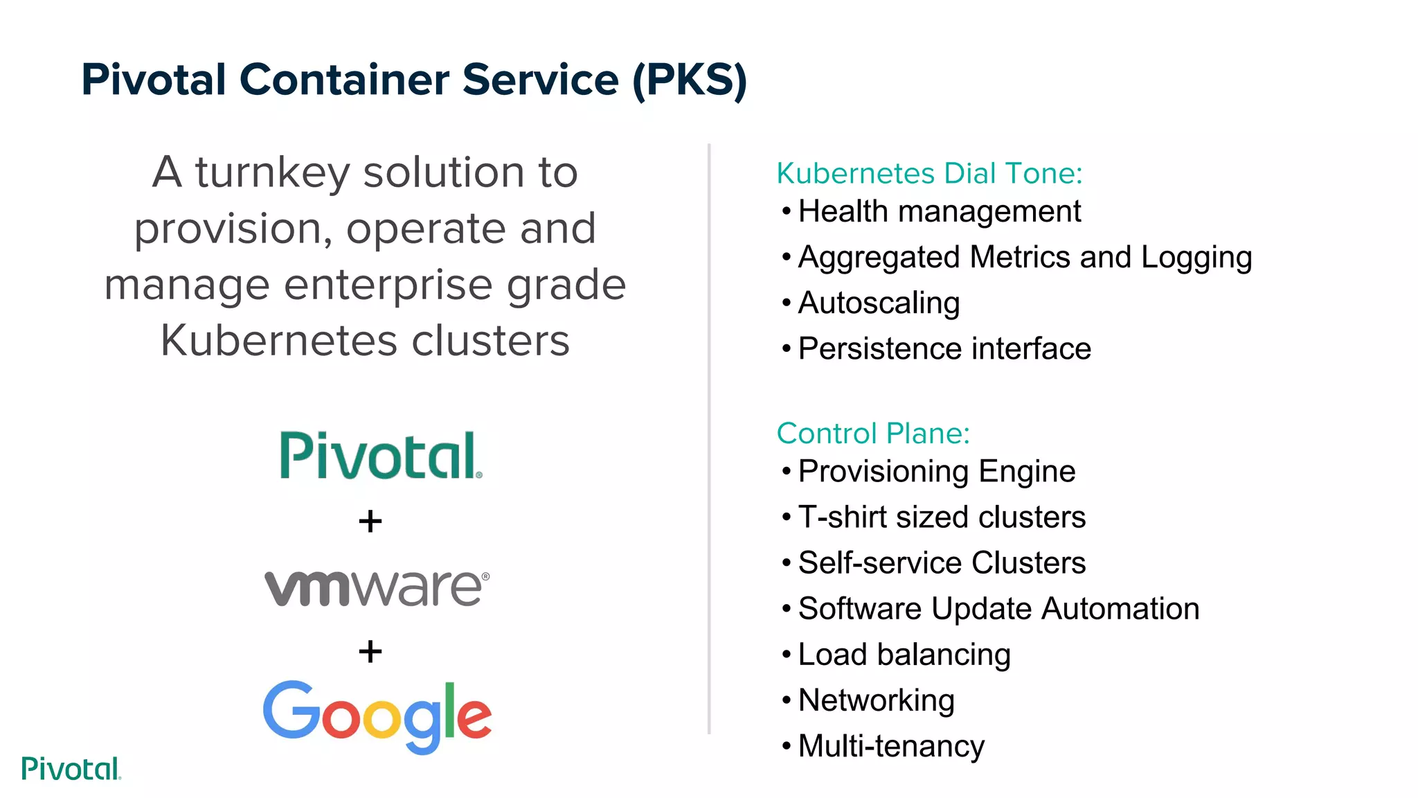 Pivotal Container Service (PKS)
A turnkey solution to
provision, operate and
manage enterprise grade
Kubernetes clusters
Kubernetes Dial Tone:
• Health management
• Aggregated Metrics and Logging
• Autoscaling
• Persistence interface
Control Plane:
• Provisioning Engine
• T-shirt sized clusters
• Self-service Clusters
• Software Update Automation
• Load balancing
• Networking
• Multi-tenancy
+
+
 