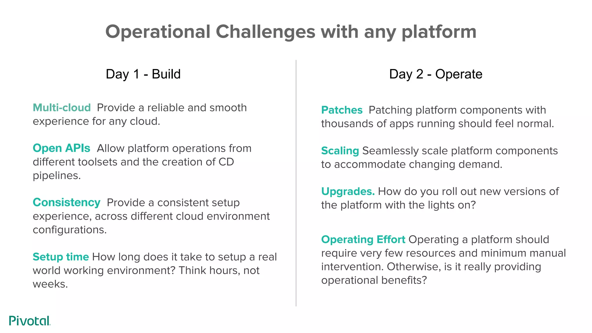 Patches Patching platform components with
thousands of apps running should feel normal.
Scaling Seamlessly scale platform components
to accommodate changing demand.
Upgrades. How do you roll out new versions of
the platform with the lights on?
Operating Effort Operating a platform should
require very few resources and minimum manual
intervention. Otherwise, is it really providing
operational benefits?
Multi-cloud Provide a reliable and smooth
experience for any cloud.
Open APIs Allow platform operations from
different toolsets and the creation of CD
pipelines.
Consistency Provide a consistent setup
experience, across different cloud environment
configurations.
Setup time How long does it take to setup a real
world working environment? Think hours, not
weeks.
Operational Challenges with any platform
Day 1 - Build Day 2 - Operate
 