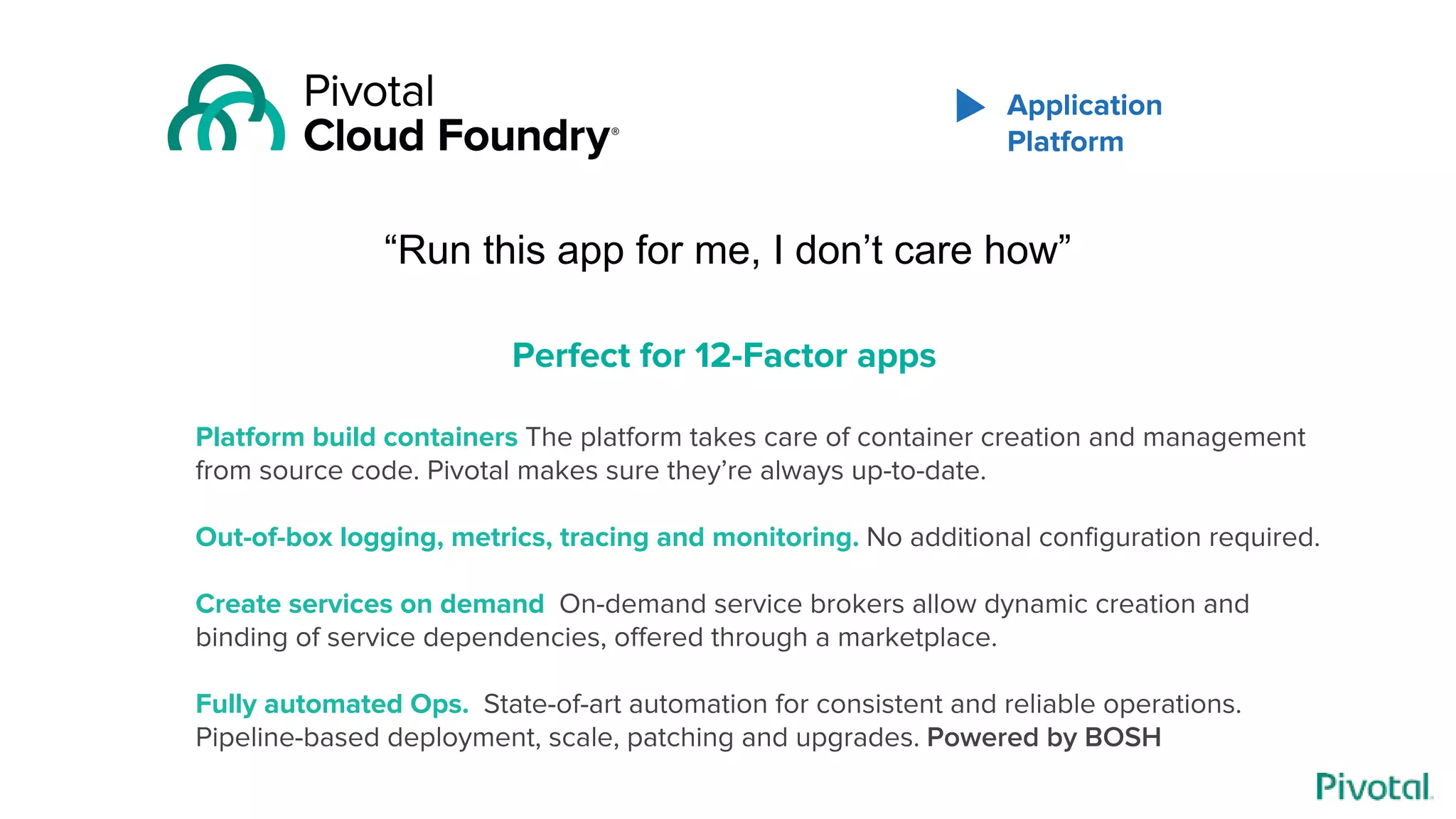 “Run this app for me, I don’t care how”
Platform build containers The platform takes care of container creation and management
from source code. Pivotal makes sure they’re always up-to-date.
Out-of-box logging, metrics, tracing and monitoring. No additional configuration required.
Create services on demand On-demand service brokers allow dynamic creation and
binding of service dependencies, offered through a marketplace.
Fully automated Ops. State-of-art automation for consistent and reliable operations.
Pipeline-based deployment, scale, patching and upgrades. Powered by BOSH
Perfect for 12-Factor apps
Application
Platform
 