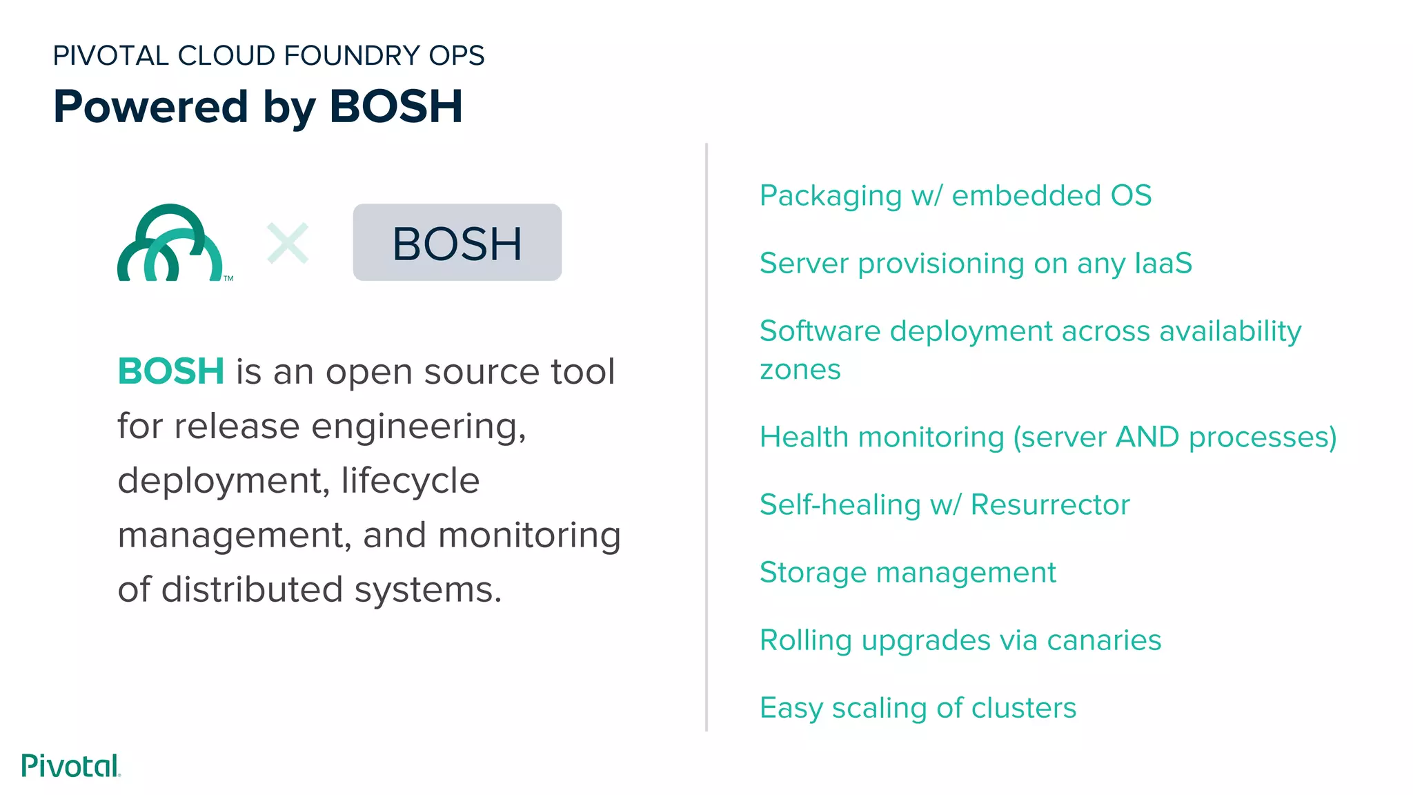 PIVOTAL CLOUD FOUNDRY OPS
Powered by BOSH
BOSH is an open source tool
for release engineering,
deployment, lifecycle
management, and monitoring
of distributed systems.
BOSH
Packaging w/ embedded OS
Server provisioning on any IaaS
Software deployment across availability
zones
Health monitoring (server AND processes)
Self-healing w/ Resurrector
Storage management
Rolling upgrades via canaries
Easy scaling of clusters
 