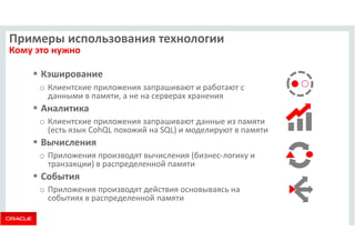 Примеры использования технологии 
Кому это нужно 
 Кэширование 
o Клиентские приложения запрашивают и работают с 
данными в памяти, а не на серверах хранения 
 Аналитика 
o Клиентские приложения запрашивают данные из памяти 
(есть язык CohQL похожий на SQL) и моделируют в памяти 
 Вычисления 
o Приложения производят вычисления (бизнес-логику и 
транзакции) в распределенной памяти 
 События 
o Приложения производят действия основываясь на 
событиях в распределенной памяти 
 