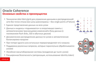 Oracle Coherence 
Основные свойства и преимущества 
 Технология data fabric/grid для управления данными в распределенной 
сети без точки отказа (все узлы равноправны – без single points of failure) 
 Единое представление данных на всех узлах 
 Данные и индексы «поднимаются» в оперативную память с 
автоматическими транзакциями изменений в базу данных (с 
пониманием flash disks, SSD и обычных дисков) 
 Динамическое распределение данных по узлам и автоматическая 
балансировка нагрузки 
 При потере одного узла остальные перераспределяют его нагрузку 
 Поддержка различных запросов, которые параллельно обрабатываются 
узлами 
 Линейное масштабирование системы (внедрения до тысяч узлов) 
 Расширенная безопасность (авторизация, использование identity token) 
 