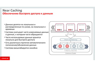 Application Application Application 
Data 
In-Memory Data Grid 
Near Caching 
Обеспечение быстрого доступа к данным 
 Данные делятся на локальные и 
распределенные по узлам, на локальные и 
архивные 
 Система учитывает часто изменяемые данные 
и данные, к которым часто обращаются 
 Часто используемые данные хранятся 
локально для быстрого доступа 
Virtual Load Balancing 
 Есть различные стратегии автоматического 
пополнения/обновления данных 
 Система масштабируется линейно Process Process Process Process 
Coherence Cluster 
 