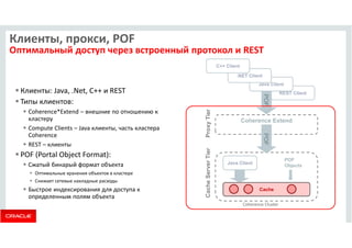 Клиенты, прокси, POF 
Оптимальный доступ через встроенный протокол и REST 
 Клиенты: Java, .Net, C++ и REST 
 Типы клиентов: 
 Coherence*Extend – внешние по отношению к 
кластеру 
 Compute Clients – Java клиенты, часть кластера 
Coherence 
 REST – клиенты 
 POF (Portal Object Format): 
 Сжатый бинарый формат объекта 
 Оптимальные хранения объектов в кластере 
 Снижает сетевые накладные расходы 
 Быстрое индексирования для доступа к 
определенным полям объекта 
.NET Client 
Java Client 
REST Client 
POF 
Cache 
Cache Server Tier 
Coherence Extend 
C++ Client 
Java Client 
Proxy Tier 
POF 
Objects 
POF 
Coherence Cluster 
 
