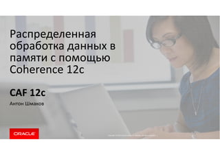 Распределенная 
обработка данных в 
памяти с помощью 
Coherence 12c 
Copyright © 2014 Oracle and/or its affiliates. All rights reserved. | 
CAF 12c 
Антон Шмаков 
 