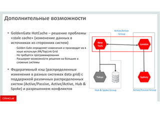 Дополнительные возможности 
 GoldenGate HotCache – решение проблемы 
«stale cache» (изменение данных в 
источниках из сторонних систем) 
o Golden Gate определяет изменения и производит их в 
кэше используя JPA/TopLink Grid 
o Не требуется программирования 
o Расширяет возможности решения на большие и 
сложные системы 
 Федеративный кэш (распределенные 
изменения в разных системах data grid) с 
Tokyo 
поддержкой различных распределенных 
систем (Active/Passive, Active/Active, Hub  
Spoke) и разрешением конфликтов Hub  Spoke Group 
London 
Sydney 
Active/Passive Group 
New 
York 
Active/Active 
Group 
 