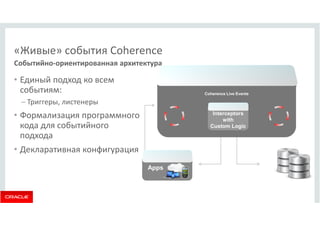 «Живые» события Coherence 
Событийно-ориентированная архитектура 
• Единый подход ко всем 
событиям: 
– Триггеры, листенеры 
• Формализация программного 
кода для событийного 
подхода 
• Декларативная конфигурация 
Coherence Live Events 
Apps 
Interceptors 
with 
Custom Logic 
 