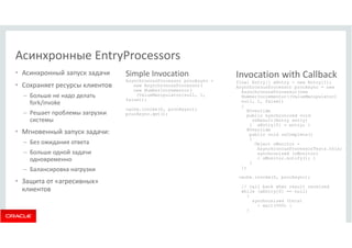• Асинхронный запуск задачи 
• Сохраняет ресурсы клиентов 
– Больше не надо делать 
fork/invoke 
– Решает проблемы загрузки 
системы 
• Мгновенный запуск задачи: 
– Без ожидания ответа 
– Больше одной задачи 
одновременно 
– Балансировка нагрузки 
• Защита от «агресивных» 
клиентов 
Simple Invocation 
AsynchronousProcessor procAsync = 
new AsynchronousProcessor( 
new NumberIncrementor( 
(ValueManipulator)null, 1, 
false)); 
cache.invoke(0, procAsync); 
procAsync.get(); 
Invocation with Callback 
final Entry[] aEntry = new Entry[1]; 
AsynchronousProcessor procAsync = new 
AsynchronousProcessor(new 
NumberIncrementor((ValueManipulator) 
null, 1, false)) 
{ 
@Override 
public synchronized void 
onResult(Entry entry) 
{ aEntry[0] = entry; } 
@Override 
public void onComplete() 
{ 
Object oMonitor = 
AsynchronousProcessorTests.this; 
synchronized (oMonitor) 
{ oMonitor.notify(); } 
} 
}; 
cache.invoke(0, procAsync); 
// call back when result received 
while (aEntry[0] == null) 
{ 
synchronized (this) 
{ wait(500) } 
} 
Асинхронные EntryProcessors 
 