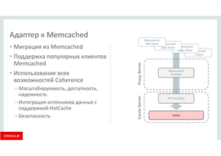 Адаптер к Memcached 
• Миграция из Memcached 
• Поддержка популярных клиентов 
Memcached 
• Использование всех 
возможностей Coherence 
–Масштабируемость, доступность, 
надежность 
– Интеграция источников данных с 
поддержкой HotCache 
– Безопасность 
Memcached 
Ruby Client 
Memcached 
… Client 
Memcached 
Acceptor 
POF Serializer 
Cache 
Cache Server Proxy Server 
Memcached 
Java Client 
Memcached 
PHP Client 
 