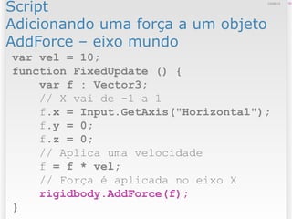 Script
Adicionando uma força a um objeto
AddForce – eixo mundo
1012/09/13
var vel = 10;
function FixedUpdate () {
var f : Vector3;
// X vai de -1 a 1
f.x = Input.GetAxis("Horizontal");
f.y = 0;
f.z = 0;
// Aplica uma velocidade
f = f * vel;
// Força é aplicada no eixo X
rigidbody.AddForce(f);
}
 