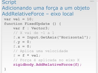 Script
Adicionando uma força a um objeto
AddRelativeForce – eixo local
1112/09/13
var vel = 10;
function FixedUpdate () {
var f : Vector3;
// X vai de -1 a 1
f.x = Input.GetAxis("Horizontal");
f.y = 0;
f.z = 0;
// Aplica uma velocidade
f = f * vel;
// Força é aplicada no eixo X
rigidbody.AddRelativeForce(f);
}
 
