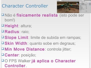 Character Controller
 Não é fisicamente realista (isto pode ser
bom!)
 Height: altura;
 Radius: raio;
 Slope Limit: limite de subida em rampas;
 Skin Width: quanto sobe em degraus;
 Min Move Distance: controla jitter;
 Center: posição;
 O FPS Walker já aplica o Character
Controller.
1212/09/13
 