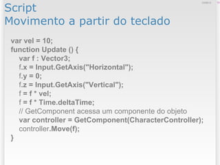 Script
Movimento a partir do teclado
1312/09/13
var vel = 10;
function Update () {
var f : Vector3;
f.x = Input.GetAxis("Horizontal");
f.y = 0;
f.z = Input.GetAxis("Vertical");
f = f * vel;
f = f * Time.deltaTime;
// GetComponent acessa um componente do objeto
var controller = GetComponent(CharacterController);
controller.Move(f);
}
 
