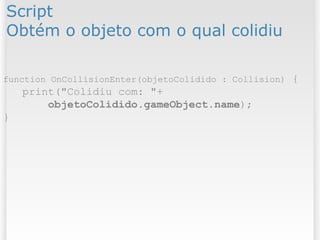 Script
Obtém o objeto com o qual colidiu
function OnCollisionEnter(objetoColidido : Collision) {
print("Colidiu com: "+
objetoColidido.gameObject.name);
}
 