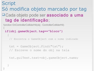 Script
Só modifica objeto marcado por tag
function OnControllerColliderHit(obj : ControllerColliderHit)
{
if(obj.gameObject.tag=="bloco")
{
// Encontra o GameObject com o nome indicado
txt = GameObject.Find("txt");
// Escreve o nome do obj na tela
txt.guiText.text=obj.gameObject.name;
}
}
 Cada objeto pode ser associado a uma
tag de identificação;
 