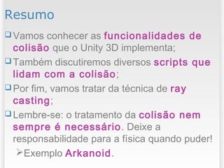 Resumo
 Vamos conhecer as funcionalidades de
colisão que o Unity 3D implementa;
 Também discutiremos diversos scripts que
lidam com a colisão;
 Por fim, vamos tratar da técnica de ray
casting;
 Lembre-se: o tratamento da colisão nem
sempre é necessário. Deixe a
responsabilidade para a física quando puder!
Exemplo Arkanoid.
 