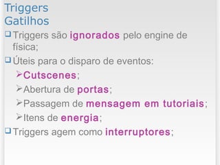 Triggers
Gatilhos
 Triggers são ignorados pelo engine de
física;
 Úteis para o disparo de eventos:
Cutscenes;
Abertura de portas;
Passagem de mensagem em tutoriais;
Itens de energia;
 Triggers agem como interruptores;
 