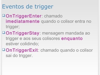 Eventos de trigger
 OnTriggerEnter: chamado
imediatamente quando o colisor entra no
trigger;
 OnTriggerStay: mensagem mandada ao
trigger e aos seus colisores enquanto
estiver colidindo;
 OnTriggerExit: chamado quando o colisor
sai do trigger.
 