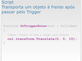 Script
Transporta um objeto à frente após
passar pelo Trigger
function OnTriggerEnter(col : Collider)
{
//Move o objeto no eixo z (andar para frente)
col.transform.Translate(0, 0, 10);
}
 