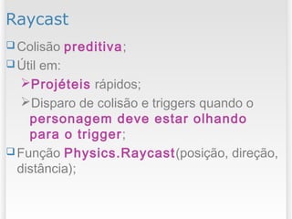 Raycast
 Colisão preditiva;
 Útil em:
Projéteis rápidos;
Disparo de colisão e triggers quando o
personagem deve estar olhando
para o trigger;
 Função Physics.Raycast(posição, direção,
distância);
 